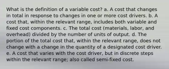 What is the definition of a variable cost? a. A cost that changes in total in response to changes in one or more cost drivers. b. A cost that, within the relevant range, includes both variable and fixed cost components. c. The total cost (materials, labor, and overhead) divided by the number of units of output. d. The portion of the total cost that, within the relevant range, does not change with a change in the quantity of a designated cost driver. e. A cost that varies with the cost driver, but in discrete steps within the relevant range; also called semi-fixed cost.