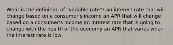 What is the definition of "variable rate"? an interest rate that will change based on a consumer's income an APR that will change based on a consumer's income an interest rate that is going to change with the health of the economy an APR that varies when the interest rate is low