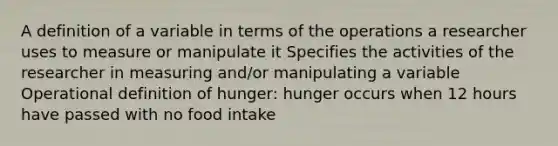 A definition of a variable in terms of the operations a researcher uses to measure or manipulate it Specifies the activities of the researcher in measuring and/or manipulating a variable Operational definition of hunger: hunger occurs when 12 hours have passed with no food intake