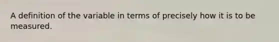 A definition of the variable in terms of precisely how it is to be measured.