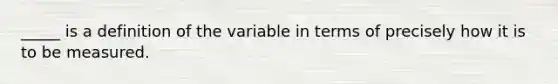 _____ is a definition of the variable in terms of precisely how it is to be measured.