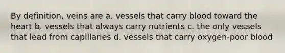 By definition, veins are a. vessels that carry blood toward the heart b. vessels that always carry nutrients c. the only vessels that lead from capillaries d. vessels that carry oxygen-poor blood