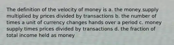 The definition of the velocity of money is a. the money supply multiplied by prices divided by transactions b. the number of times a unit of currency changes hands over a period c. money supply times prices divided by transactions d. the fraction of total income held as money