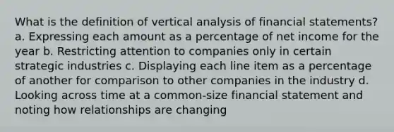 What is the definition of vertical analysis of <a href='https://www.questionai.com/knowledge/kFBJaQCz4b-financial-statements' class='anchor-knowledge'>financial statements</a>? a. Expressing each amount as a percentage of net income for the year b. Restricting attention to companies only in certain strategic industries c. Displaying each line item as a percentage of another for comparison to other companies in the industry d. Looking across time at a common-size financial statement and noting how relationships are changing