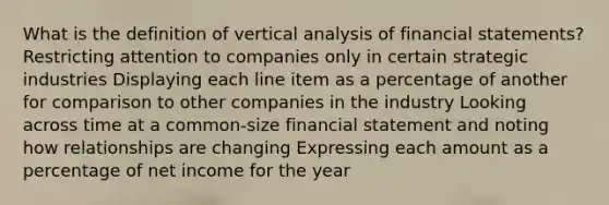 What is the definition of vertical analysis of financial statements? Restricting attention to companies only in certain strategic industries Displaying each line item as a percentage of another for comparison to other companies in the industry Looking across time at a common-size financial statement and noting how relationships are changing Expressing each amount as a percentage of net income for the year