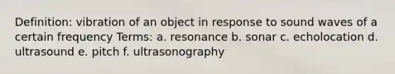 Definition: vibration of an object in response to sound waves of a certain frequency Terms: a. resonance b. sonar c. echolocation d. ultrasound e. pitch f. ultrasonography