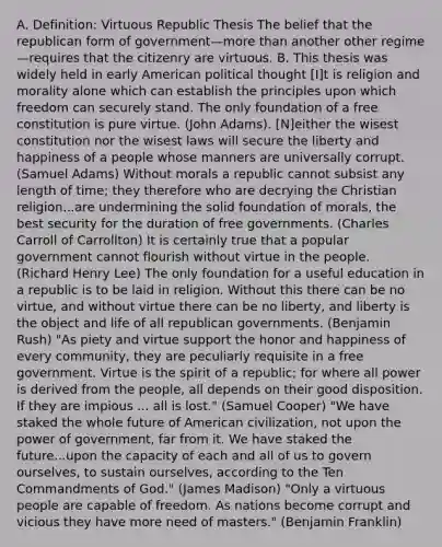 A. Definition: Virtuous Republic Thesis The belief that the republican form of government—more than another other regime—requires that the citizenry are virtuous. B. This thesis was widely held in early American political thought [I]t is religion and morality alone which can establish the principles upon which freedom can securely stand. The only foundation of a free constitution is pure virtue. (John Adams). [N]either the wisest constitution nor the wisest laws will secure the liberty and happiness of a people whose manners are universally corrupt. (Samuel Adams) Without morals a republic cannot subsist any length of time; they therefore who are decrying the Christian religion...are undermining the solid foundation of morals, the best security for the duration of free governments. (Charles Carroll of Carrollton) It is certainly true that a popular government cannot flourish without virtue in the people. (Richard Henry Lee) The only foundation for a useful education in a republic is to be laid in religion. Without this there can be no virtue, and without virtue there can be no liberty, and liberty is the object and life of all republican governments. (Benjamin Rush) "As piety and virtue support the honor and happiness of every community, they are peculiarly requisite in a free government. Virtue is the spirit of a republic; for where all power is derived from the people, all depends on their good disposition. If they are impious ... all is lost." (Samuel Cooper) "We have staked the whole future of American civilization, not upon the power of government, far from it. We have staked the future...upon the capacity of each and all of us to govern ourselves, to sustain ourselves, according to the Ten Commandments of God." (James Madison) "Only a virtuous people are capable of freedom. As nations become corrupt and vicious they have more need of masters." (Benjamin Franklin)