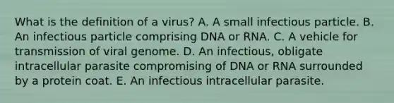 What is the definition of a virus? A. A small infectious particle. B. An infectious particle comprising DNA or RNA. C. A vehicle for transmission of viral genome. D. An infectious, obligate intracellular parasite compromising of DNA or RNA surrounded by a protein coat. E. An infectious intracellular parasite.