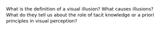 What is the definition of a visual illusion? What causes illusions? What do they tell us about the role of tacit knowledge or a priori principles in visual perception?