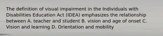 The definition of visual impairment in the Individuals with Disabilities Education Act (IDEA) emphasizes the relationship between A. teacher and student B. vision and age of onset C. Vision and learning D. Orientation and mobility