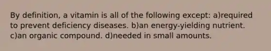 By definition, a vitamin is all of the following except: a)required to prevent deficiency diseases. b)an energy-yielding nutrient. c)an organic compound. d)needed in small amounts.