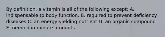 By definition, a vitamin is all of the following except: A. indispensable to body function, B. required to prevent deficiency diseases C. an energy-yielding nutrient D. an organic compound E. needed in minute amounts