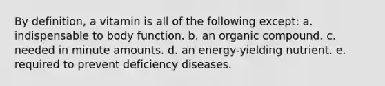 By definition, a vitamin is all of the following except: a. indispensable to body function. b. an organic compound. c. needed in minute amounts. d. an energy-yielding nutrient. e. required to prevent deficiency diseases.