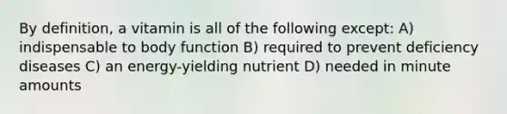 By definition, a vitamin is all of the following except: A) indispensable to body function B) required to prevent deficiency diseases C) an energy-yielding nutrient D) needed in minute amounts