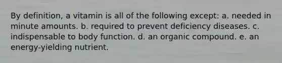 By definition, a vitamin is all of the following except: a. needed in minute amounts. b. required to prevent deficiency diseases. c. indispensable to body function. d. an organic compound. e. an energy-yielding nutrient.
