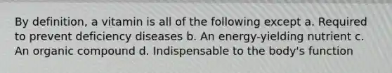 By definition, a vitamin is all of the following except a. Required to prevent deficiency diseases b. An energy-yielding nutrient c. An organic compound d. Indispensable to the body's function