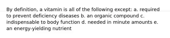 By definition, a vitamin is all of the following except: a. required to prevent deficiency diseases b. an organic compound c. indispensable to body function d. needed in minute amounts e. an energy-yielding nutrient
