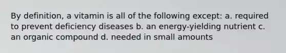 By definition, a vitamin is all of the following except: a. required to prevent deficiency diseases b. an energy-yielding nutrient c. an organic compound d. needed in small amounts