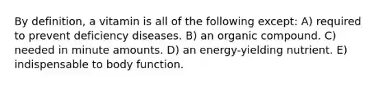 By definition, a vitamin is all of the following except: A) required to prevent deficiency diseases. B) an organic compound. C) needed in minute amounts. D) an energy-yielding nutrient. E) indispensable to body function.