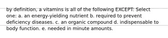 by definition, a vitamins is all of the following EXCEPT: Select one: a. an energy-yielding nutrient b. required to prevent deficiency diseases. c. an organic compound d. indispensable to body function. e. needed in minute amounts.