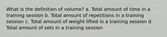 What is the definition of volume? a. Total amount of time in a training session b. Total amount of repetitions in a training session c. Total amount of weight lifted in a training session d. Total amount of sets in a training session