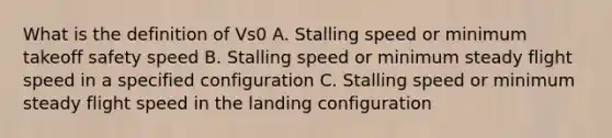 What is the definition of Vs0 A. Stalling speed or minimum takeoff safety speed B. Stalling speed or minimum steady flight speed in a specified configuration C. Stalling speed or minimum steady flight speed in the landing configuration