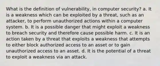 What is the definition of vulnerability, in computer security? a. It is a weakness which can be exploited by a threat, such as an attacker, to perform unauthorized actions within a computer system. b. It is a possible danger that might exploit a weakness to breach security and therefore cause possible harm. c. It is an action taken by a threat that exploits a weakness that attempts to either block authorized access to an asset or to gain unauthorized access to an asset. d. It is the potential of a threat to exploit a weakness via an attack.