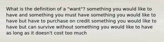 What is the definition of a "want"? something you would like to have and something you must have something you would like to have but have to purchase on credit something you would like to have but can survive without something you would like to have as long as it doesn't cost too much