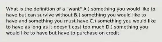 What is the definition of a "want" A.) something you would like to have but can survive without B.) something you would like to have and something you must have C.) something you would like to have as long as it doesn't cost too much D.) something you would like to have but have to purchase on credit