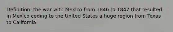 Definition: the war with Mexico from 1846 to 1847 that resulted in Mexico ceding to the United States a huge region from Texas to California