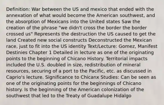 Definition: War between the US and mexico that ended with the annexation of what would become the American southwest, and the absorption of Mexicans into the United states Saw the creation of the phrase "we didn't cross the border the border crossed us" Represents the destruction the US caused to get the land Created new social constructs Deconstructed the Mexican race, just to fit into the US identity Text/Lecture: Gomez, Manifest Destinies Chapter 1 Detailed in lecture as one of the originating points to the beginning of Chicano History. Territorial impacts included the U.S. doubled in size, redistribution of mineral resources, securing of a port to the Pacific, etc. as discussed in Caprio's lecture. Significance to Chicanx Studies: Can be seen as one of the originating points for the beginnings of Chicano history. Is the beginning of the American colonization of the southwest that led to the Treaty of Guadalupe Hidalgo