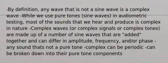 -By definition, any wave that is not a sine wave is a complex wave -While we use pure tones (sine waves) in audiometric testing, most of the sounds that we hear and produce is complex in nature -Complex waves (or complex signals or complex tones) are made up of a number of sine waves that are "added" together and can differ in amplitude, frequency, and/or phase -any sound thats not a pure tone -complex can be periodic -can be broken down into their pure tone components