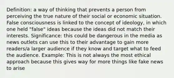 Definition: a way of thinking that prevents a person from perceiving the true nature of their social or economic situation. False consciousness is linked to the concept of ideology, in which one held "false" ideas because the ideas did not match their interests. Significance: this could be dangerous in the media as news outlets can use this to their advantage to gain more readers/a larger audience if they know and target what to feed the audience. Example: This is not always the most ethical approach because this gives way for more things like fake news to arise