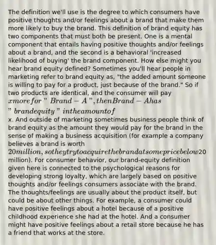 The definition we'll use is the degree to which consumers have positive thoughts and/or feelings about a brand that make them more likely to buy the brand. This definition of brand equity has two components that must both be present. One is a mental component that entails having positive thoughts and/or feelings about a brand, and the second is a behavioral 'increased likelihood of buying' the brand component. How else might you hear brand equity defined? Sometimes you'll hear people in marketing refer to brand equity as, "the added amount someone is willing to pay for a product, just because of the brand." So if two products are identical, and the consumer will pay x more for "Brand-A", then Brand-A has "brand equity" in the amount ofx. And outside of marketing sometimes business people think of brand equity as the amount they would pay for the brand in the sense of making a business acquisition (for example a company believes a brand is worth 20 million, so they try to acquire the brand at some price below20 million). For consumer behavior, our brand-equity definition given here is connected to the psychological reasons for developing strong loyalty, which are largely based on positive thoughts and/or feelings consumers associate with the brand. The thoughts/feelings are usually about the product itself, but could be about other things. For example, a consumer could have positive feelings about a hotel because of a positive childhood experience she had at the hotel. And a consumer might have positive feelings about a retail store because he has a friend that works at the store.