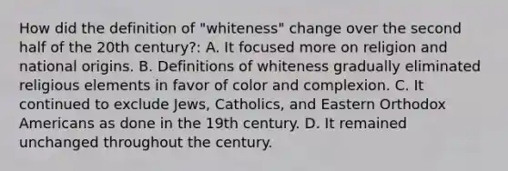 How did the definition of "whiteness" change over the second half of the 20th century?: A. It focused more on religion and national origins. B. Definitions of whiteness gradually eliminated religious elements in favor of color and complexion. C. It continued to exclude Jews, Catholics, and Eastern Orthodox Americans as done in the 19th century. D. It remained unchanged throughout the century.