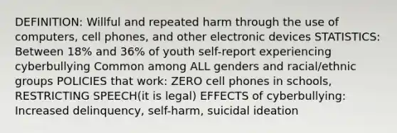 DEFINITION: Willful and repeated harm through the use of computers, cell phones, and other electronic devices STATISTICS: Between 18% and 36% of youth self-report experiencing cyberbullying Common among ALL genders and racial/ethnic groups POLICIES that work: ZERO cell phones in schools, RESTRICTING SPEECH(it is legal) EFFECTS of cyberbullying: Increased delinquency, self-harm, suicidal ideation