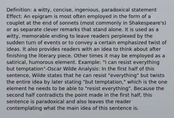 Definition: a witty, concise, ingenious, paradoxical statement Effect: An epigram is most often employed in the form of a couplet at the end of sonnets (most commonly in Shakespeare's) or as separate clever remarks that stand alone. It is used as a witty, memorable ending to leave readers perplexed by the sudden turn of events or to convey a certain emphasized twist of ideas. It also provides readers with an idea to think about after finishing the literary piece. Other times it may be employed as a satirical, humorous element. Example: "I can resist everything but temptation"-Oscar Wilde Analysis: In the first half of this sentence, Wilde states that he can resist "everything" but twists the entire idea by later stating "but temptation," which is the one element he needs to be able to "resist everything". Because the second half contradicts the point made in the first half, this sentence is paradoxical and also leaves the reader contemplating what the main idea of this sentence is.