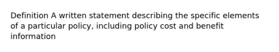 Definition A written statement describing the specific elements of a particular policy, including policy cost and benefit information