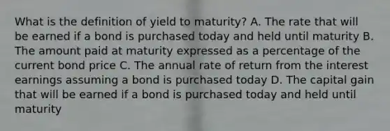 What is the definition of yield to maturity? A. The rate that will be earned if a bond is purchased today and held until maturity B. The amount paid at maturity expressed as a percentage of the current bond price C. The annual rate of return from the interest earnings assuming a bond is purchased today D. The capital gain that will be earned if a bond is purchased today and held until maturity