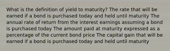 What is the definition of yield to maturity? The rate that will be earned if a bond is purchased today and held until maturity The annual rate of return from the interest earnings assuming a bond is purchased today The amount paid at maturity expressed as a percentage of the current bond price The capital gain that will be earned if a bond is purchased today and held until maturity