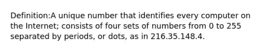 Definition:A unique number that identifies every computer on the Internet; consists of four sets of numbers from 0 to 255 separated by periods, or dots, as in 216.35.148.4.