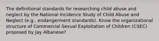 The definitional standards for researching child abuse and neglect by the National Incidence Study of Child Abuse and Neglect (e.g., endangerment standards). Know the organizational structure of Commercial Sexual Exploitation of Children (CSEC) proposed by Jay Albanese?