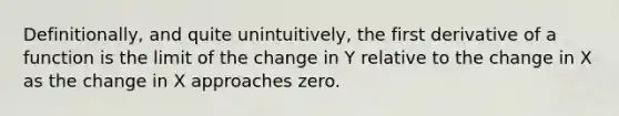 Definitionally, and quite unintuitively, the first derivative of a function is the limit of the change in Y relative to the change in X as the change in X approaches zero.