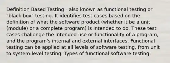 Definition-Based Testing - also known as functional testing or "black box" testing. It identifies test cases based on the definition of what the software product (whether it be a unit (module) or a complete program) is intended to do. These test cases challenge the intended use or functionality of a program, and the program's internal and external interfaces. Functional testing can be applied at all levels of software testing, from unit to system-level testing. Types of functional software testing: