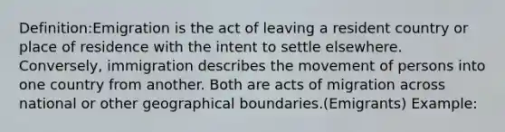 Definition:Emigration is the act of leaving a resident country or place of residence with the intent to settle elsewhere. Conversely, immigration describes the movement of persons into one country from another. Both are acts of migration across national or other geographical boundaries.(Emigrants) Example: