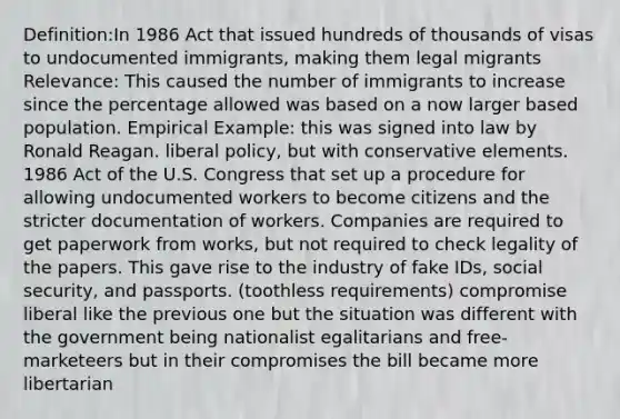 Definition:In 1986 Act that issued hundreds of thousands of visas to undocumented immigrants, making them legal migrants Relevance: This caused the number of immigrants to increase since the percentage allowed was based on a now larger based population. Empirical Example: this was signed into law by Ronald Reagan. liberal policy, but with conservative elements. 1986 Act of the U.S. Congress that set up a procedure for allowing undocumented workers to become citizens and the stricter documentation of workers. Companies are required to get paperwork from works, but not required to check legality of the papers. This gave rise to the industry of fake IDs, social security, and passports. (toothless requirements) compromise liberal like the previous one but the situation was different with the government being nationalist egalitarians and free-marketeers but in their compromises the bill became more libertarian