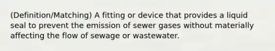 (Definition/Matching) A fitting or device that provides a liquid seal to prevent the emission of sewer gases without materially affecting the flow of sewage or wastewater.