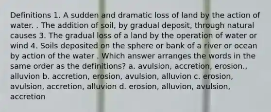 Definitions 1. A sudden and dramatic loss of land by the action of water. . The addition of soil, by gradual deposit, through natural causes 3. The gradual loss of a land by the operation of water or wind 4. Soils deposited on the sphere or bank of a river or ocean by action of the water . Which answer arranges the words in the same order as the definitions? a. avulsion, accretion, erosion., alluvion b. accretion, erosion, avulsion, alluvion c. erosion, avulsion, accretion, alluvion d. erosion, alluvion, avulsion, accretion