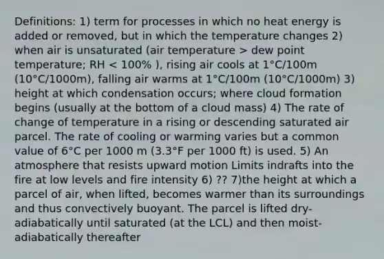 Definitions: 1) term for processes in which no heat energy is added or removed, but in which the temperature changes 2) when air is unsaturated (air temperature > dew point temperature; RH < 100% ), rising air cools at 1°C/100m (10°C/1000m), falling air warms at 1°C/100m (10°C/1000m) 3) height at which condensation occurs; where cloud formation begins (usually at the bottom of a cloud mass) 4) The rate of change of temperature in a rising or descending saturated air parcel. The rate of cooling or warming varies but a common value of 6°C per 1000 m (3.3°F per 1000 ft) is used. 5) An atmosphere that resists upward motion Limits indrafts into the fire at low levels and fire intensity 6) ?? 7)the height at which a parcel of air, when lifted, becomes warmer than its surroundings and thus convectively buoyant. The parcel is lifted dry-adiabatically until saturated (at the LCL) and then moist-adiabatically thereafter