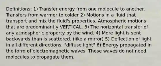 Definitions: 1) Transfer energy from one molecule to another. Transfers from warmer to colder 2) Motions in a fluid that transport and mix the fluid's properties. Atmospheric motions that are predominantly VERTICAL. 3) The horizontal transfer of any atmospheric property by the wind. 4) More light is sent backwards than is scattered. (like a mirror) 5) Deflection of light in all different directions. "diffuse light" 6) Energy propagated in the form of electromagnetic waves. These waves do not need molecules to propagate them.